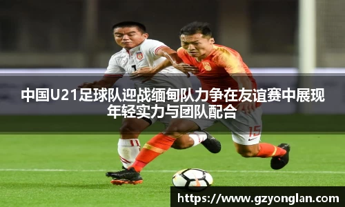 中国U21足球队迎战缅甸队力争在友谊赛中展现年轻实力与团队配合